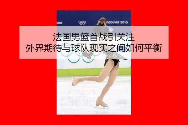 法国男篮首战引关注 外界期待与球队现实之间如何平衡