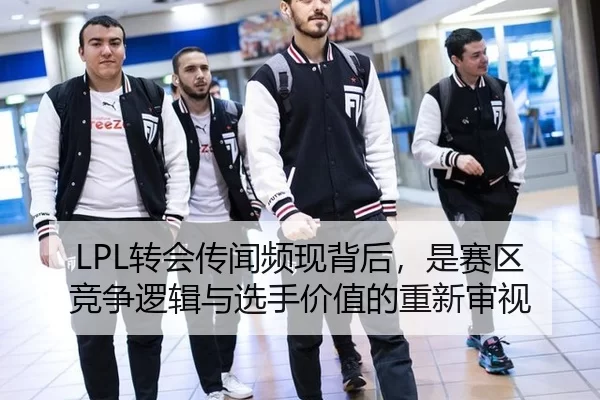 LPL转会传闻频现背后，是赛区竞争逻辑与选手价值的重新审视